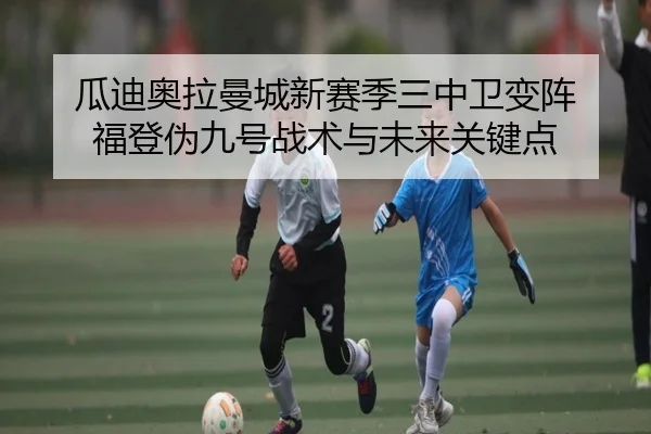 瓜迪奥拉曼城新赛季三中卫变阵 福登伪九号战术与未来关键点